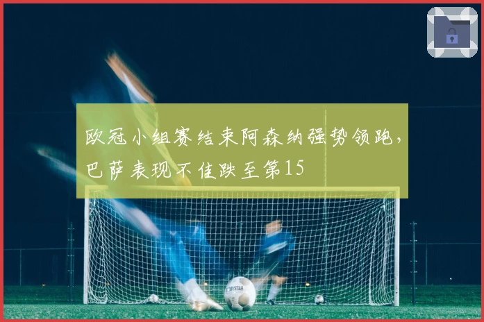 欧冠小组赛结束阿森纳强势领跑，巴萨表现不佳跌至第15