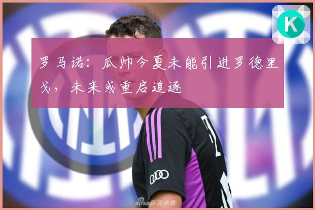 罗马诺：瓜帅今夏未能引进罗德里戈，未来或重启追逐