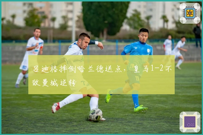 吕迪格摔倒哈兰德送点，皇马1-2不敌曼城逆转