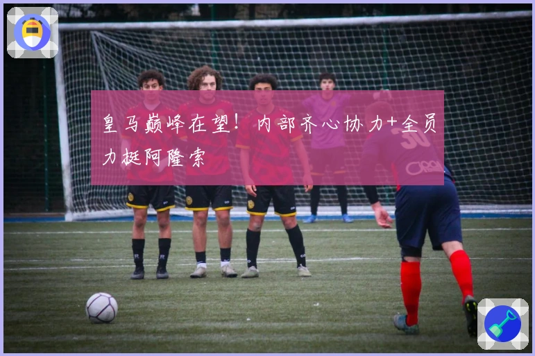 皇马巅峰在望！内部齐心协力+全员力挺阿隆索