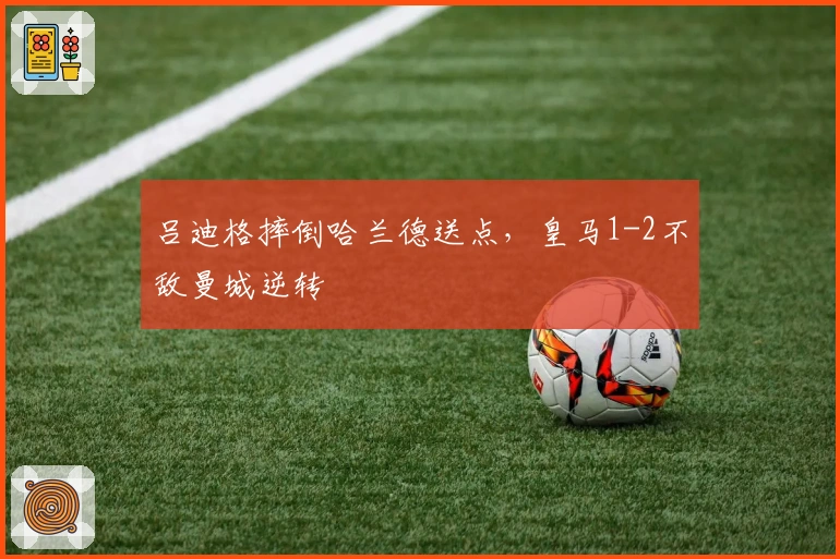 吕迪格摔倒哈兰德送点，皇马1-2不敌曼城逆转