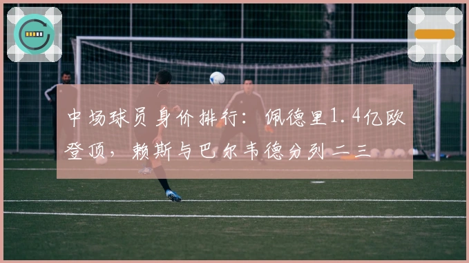 中场球员身价排行：佩德里1.4亿欧登顶，赖斯与巴尔韦德分列二三