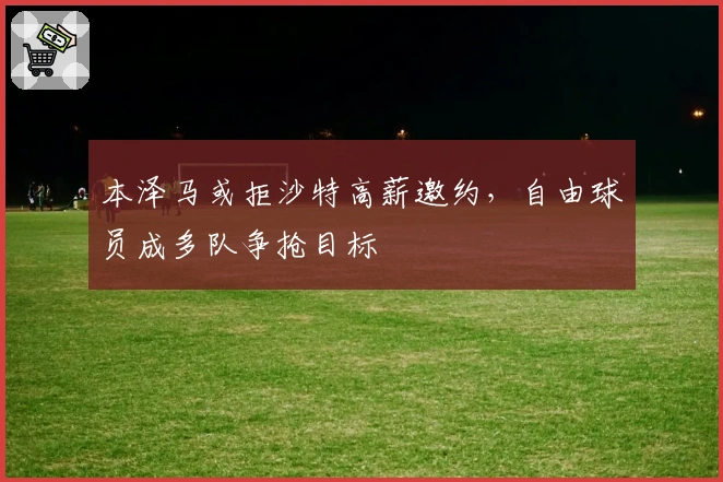 本泽马或拒沙特高薪邀约，自由球员成多队争抢目标