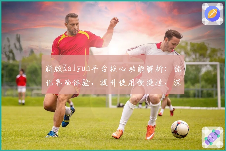 新版Kaiyun平台核心功能解析：优化界面体验，提升使用便捷性，深度满足用户需求