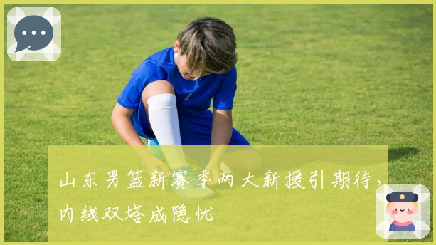 山东男篮新赛季两大新援引期待，内线双塔成隐忧