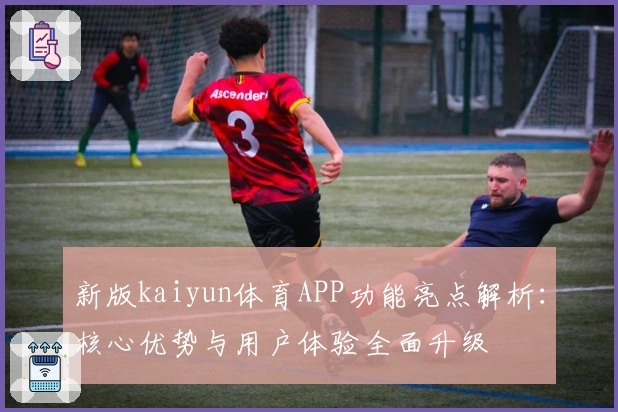 新版kaiyun体育APP功能亮点解析：核心优势与用户体验全面升级