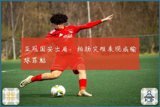亚冠国安出局，柏杨灾难表现成输球罪魁