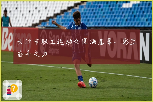 长沙市职工运动会圆满落幕，彰显奋斗之力